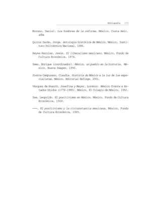 Bibliografía   171


Moreno, Daniel. Los hombres de la reforma, México, Costa Amic,
    sfe
     // .

Quiroz Durán, Jorge. Antología histórica de México, México, Insti-
    tuto Politécnico Nacional, 1986.

Reyes Heroles, Jesús. El liberalismo mexicano, México, Fondo de
    Cultura Económica, 1974.

Semo, Enrique (coordinador). México, un pueblo en la historia, Mé-
    xico, Nueva Imagen, 1990.

Sierra Campuzano, Claudia. Historia de México a la luz de los espe-
    cialistas, México, Editorial Esfinge, 2001.

Vázquez de Knauth, Josefina y Meyer, Lorenzo. México frente a Es-
    tados Unidos (1776-1980), México, El Colegio de México, 1982.

Zea, Leopoldo. El positivismo en México, México, Fondo de Cultura
    Económica, 1968.

———. El positivismo y la circunstancia mexicana, México, Fondo
    de Cultura Económica, 1985.
 