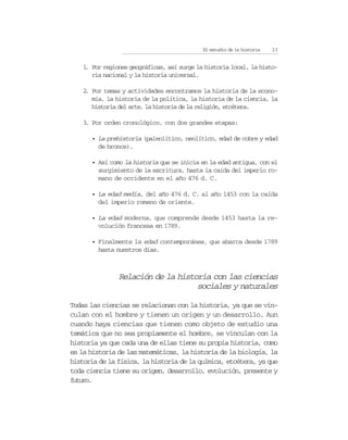 El estudio de la historia   23


    1 Por regiones geográficas, así surge la historia local, la histo-
     .
       ria nacional y la historia universal.

    2 Por temas y actividades encontramos la historia de la econo-
     .
       mía, la historia de la política, la historia de la ciencia, la
       historia del arte, la historia de la religión, etcétera.

    3 Por orden cronológico, con dos grandes etapas:
     .

      • La prehistoria (paleolítico, neolítico, edad de cobre y edad
        de bronce).

      • Así como la historia que se inicia en la edad antigua, con el
        surgimiento de la escritura, hasta la caída del imperio ro-
        mano de occidente en el año 476 d. C.

      • La edad media, del año 476 d. C. al año 1453 con la caída
        del imperio romano de oriente.

      • La edad moderna, que comprende desde 1453 hasta la re-
        volución francesa en 1789.

      • Finalmente la edad contemporánea, que abarca desde 1789
        hasta nuestros días.



                Relación de la historia con las ciencias
                                    sociales y naturales

Todas las ciencias se relacionan con la historia, ya que se vin-
culan con el hombre y tienen un origen y un desarrollo. Aun
cuando haya ciencias que tienen como objeto de estudio una
temática que no sea propiamente el hombre, se vinculan con la
historia ya que cada una de ellas tiene su propia historia, como
es la historia de las matemáticas, la historia de la biología, la
historia de la física, la historia de la química, etcétera, ya que
toda ciencia tiene su origen, desarrollo, evolución, presente y
futuro.
 