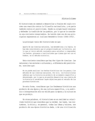 28    Historia de México contemporáneo I


                                                    Historicismo

El historicismo se comenzó a desarrollar a finales del siglo XVIII
como una reacción contra la filosofía racionalista, y en parte
también contra el positivismo. Desde su origen buscó rescatar
y defender la tradición de los pueblos, por lo que se le conside-
ra una corriente conservadora. Ha tenido como uno de sus prin-
cipales exponentes al italiano Benedetto Croce (1866-1952).

     La principal tesis del historicismo es que:

     Aparte de las ciencias naturales, las matemáticas y la lógica, no
     hay más conocimiento que el proporcionado por la historia, por
     lo que el único método razonable para estudiar y comprender
     los hechos, procesos e instituciones que tienen que ver con el
     hombre, es el método histórico.

    Esta corriente considera que hay dos tipos de ciencias: las
naturales y las sociales o culturales y, a diferencia del positivis-
mo, sostiene que:

     No se puede analizar los hechos históricos con los pasos y los
     métodos de las ciencias naturales. Por ello, los historicistas
     señalan que la historia es producto de un momento específico y
     determinado, por lo que no es posible desarrollar una ciencia de
     la historia ni establecer leyes objetivas para el estudio de los
     procesos históricos.

    De esta forma, consideran que los fenómenos históricos son
producto de una época y de una cultura específica, y su análi-
sis e interpretación sólo es válido para la época y la cultura en
que se produjo.

    En otras palabras, el historicismo es en realidad un relati-
vismo histórico que considera que la verdad, las leyes, las cos-
tumbres, la ética y, en general, todas las ideas y valores, son
producto de una época histórica dada, o de una civilización
 
