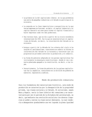 El estudio de la historia   37


    • La primera es la del capitalismo liberal, en la que predomina
      una serie de pequeñas industrias y el Estado no participa en la
      economía.

    • La segunda es la fase imperialista o monopolista en la que
      varias empresas se fusionan, es decir, el capital industrial y el
      capital bancario se unen para formar el capital financiero y
      hacer empresas cada vez más poderosas.

    • Una tercera fase, que se dio a partir de la crisis económica
      internacional de 1929, fue la que se caracterizó por el capita-
      lismo de Estado, es decir, la intervención del Estado en la
      economía.

    • Aunque a partir de la década de los ochenta del siglo XX ha
      surgido el neoliberalismo, consistente en reducir al mínimo la
      intervención del Estado en la economía y favorecer que los
      propietarios privados controlen la producción y el comercio.

    • La forma de gobierno adoptada en los países capitalistas fue
      inicialmente la monarquía constitucional, donde el rey o mo-
      narca gobernaba apegado a la constitución, es decir, a las le-
      yes.

    • Posteriormente, la forma de gobierno de los países capitalis-
      tas fue la república, consistente en la división de poderes en
      ejecutivo, legislativo y judicial.



                              Modo de producción comunista

Para los fundadores del materialismo histórico, este modo de
producción se caracteriza por la desaparición de la propiedad
privada, las clases sociales y el Estado. El socialismo, según
Marx y Engels, sería la fase inferior del comunismo y se carac-
terizaría por ser el periodo de la dictadura del proletariado, es
decir, que mediante una revolución socialista los obreros llega-
rían al poder y serían la clase social dominante, la cual tende-
ría a desaparecer gradualmente una vez lograda la plena igualdad
 