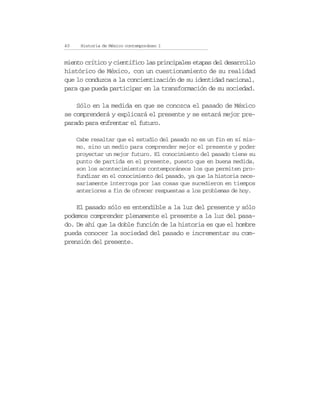 40    Historia de México contemporáneo I


miento crítico y científico las principales etapas del desarrollo
histórico de México, con un cuestionamiento de su realidad
que lo conduzca a la concientización de su identidad nacional,
para que pueda participar en la transformación de su sociedad.

    Sólo en la medida en que se conozca el pasado de México
se comprenderá y explicará el presente y se estará mejor pre-
parado para enfrentar el futuro.

     Cabe resaltar que el estudio del pasado no es un fin en sí mis-
     mo, sino un medio para comprender mejor el presente y poder
     proyectar un mejor futuro. El conocimiento del pasado tiene su
     punto de partida en el presente, puesto que en buena medida,
     son los acontecimientos contemporáneos los que permiten pro-
     fundizar en el conocimiento del pasado, ya que la historia nece-
     sariamente interroga por las cosas que sucedieron en tiempos
     anteriores a fin de ofrecer respuestas a los problemas de hoy.

    El pasado sólo es entendible a la luz del presente y sólo
podemos comprender plenamente el presente a la luz del pasa-
do. De ahí que la doble función de la historia es que el hombre
pueda conocer la sociedad del pasado e incrementar su com-
prensión del presente.
 