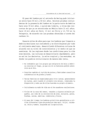Antecedentes de la identidad nacional   47


    El paso del hombre por el estrecho de Bering pudo iniciar-
se entre hace 60 mil y 40 mil años. Existen pruebas contun-
dentes de la presencia del hombre en la parte norte de América
hace unos 30 mil años, o quizá más todavía, y otras más con-
cretas de que ya se encontraba en México hace 21 mil años;
hace 18 mil años en Perú; 13 mil en Chile y 12,700 en la
Patagonia, de acuerdo con las pruebas obtenidas a través del
carbono 14.

    Pasaron miles de años para que los hombres que llegaron a
América mezclaran sus costumbres y se distribuyeran por todo
el continente americano, desarrollando diferentes culturas de
acuerdo con su nivel de conocimientos y el medio en que se
asentaran. En las regiones donde las condiciones para la vida
eran mejores, las culturas se desarrollaron rápidamente, pero
no así en los desiertos, la selva tropical y las montañas, en
donde los pueblos evolucionaron de manera más lenta.

   • Es indudable que los grupos que emigraron de Asia a Améri-
     ca conocían el fuego, ya que sin él no hubieran podido sobre-
     vivir en el frío.

   • Conocían también el curtido de pieles y fabricaban utensilios
     rudimentarios de piedra y hueso.

   • Varias familias se organizaban para vivir juntas, generalmente
     en cuevas, pero cuando el alimento era escaso, comenzaba la
     dispersión y cada una de ellas buscaba su propio alimento.

   • Inicialmente su modo de vida era el de cazadores-recolectores.

   • Vivían de la caza del mamut, venados y algunos animales pe-
     queños, así como de la recolección de aves, moluscos, peces,
     hierbas, raíces, semillas, tubérculos y frutos.

   • Al paso del tiempo los hombres primitivos aprendieron a cul-
     tivar diferentes tipos de productos como maíz, frijol, calaba-
     za, chile y tomate, surgiendo así la agricultura.
 