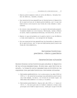 Antecedentes de la identidad nacional   49


   • Abarca prácticamente todo el norte de México, Estados Uni-
     dos de América, Canadá y Alaska.

   • Sus características geográficas no favorecieron el desarrollo
     de la agricultura en la época precolombina, por lo que sus
     habitantes continuaron una forma de vida nómada o semi-
     nómada.

   • Se conoce como mesoamérica a la región determinada geográ-
     ficamente desde los ríos Sinaloa, Moctezuma, Lerma y Pánuco
     al norte, hasta la península de Nicoya, en Costa Rica, en el sur.

   • Abarca lo que actualmente es la parte centro y sur de México
     y toda centroamérica, con excepción de Panamá.

   • Por sus características geográficas fue favorable el desarrollo
     de la agricultura, por lo que sus habitantes practicaron una
     forma de vida sedentaria.



                                    Horizontes históricos:
                           preclásico, clásico y posclásico


                                  Características culturales

Existen diversos cortes históricos para estudiar el desarrollo
de las culturas mesoamericanas. En este caso, para facilitar su
estudio, la formación social mesoamericana se dividirá en los
siguientes cinco periodos históricos u horizontes culturales:

   1 Horizonte prehistórico: Se le ubica entre los años 20000 al
    .
      2000 a. C. Se caracteriza porque sus pobladores practicaron
      una vida nómada, es decir, no vivían en un mismo lugar; se
      dedicaban básicamente a la caza y a la pesca.

   2 Horizonte preclásico: Abarca del año 2000 a. C. hasta el
    .
      300 d. C. En este periodo el hombre comenzó a tener como
      principal actividad la agricultura, razón por la que vivía de
 