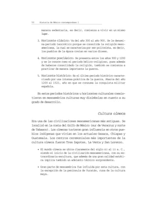 50    Historia de México contemporáneo I


       manera sedentaria, es decir, comienza a vivir en un mismo
       lgr
        ua.

     3 Horizonte clásico: Va del año 300 al año 900. Se le denomi-
      .
        na periodo teocrático porque se consolida la religión meso-
        americana, la cual se caracteriza por ser politeísta, es decir,
        los pueblos de la época creían en varios dioses.

     4 Horizonte posclásico: Se presenta entre los años 900 y 1200
      .
        y se le conoce como el periodo bélico-religioso, pues además
        de haberse consolidado la religión, también se comienza a
        practicar de manera importante la guerra.

     5 Horizonte histórico: Es el último periodo histórico caracte-
      .
        rizado por una intensa práctica de la guerra. Abarca del año
        1200 al 1521, año en que se consuma la conquista militar
        española.

    En estos periodos históricos u horizontes culturales coexis-
tieron en mesoamérica culturas muy disímbolas en cuanto a su
grado de desarrollo.


                                                  Cultura olmeca
Era una de las civilizaciones mesoamericanas más antiguas. Se
localizó en la costa del Golfo de México (sur de Veracruz y norte
de Tabasco). Los olmecas tuvieron gran influencia en otros pue-
blos indígenas que vivían en los actuales Oaxaca, Chiapas y
Guatemala. Los centros ceremoniales más importantes de la
cultura olmeca fueron Tres Zapotes, La Venta y San Lorenzo.

     • El mundo olmeca se ubica claramente del siglo XII al III a. C.,
       siendo el inicio de la civilización mesoamericana, con su ex-
       traordinaria escultura, que además de una gran calidad estéti-
       ca implica también un adelanto técnico sorprendente.

     • Gran parte de mesoamérica fue influida por esta cultura, con
       la excepción de la península de Yucatán, cuna de la cultura
       maya.
 