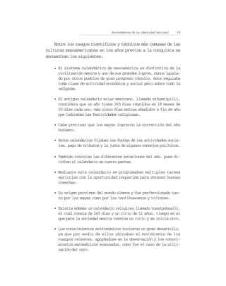 Antecedentes de la identidad nacional   59


    Entre los rasgos científicos y técnicos más comunes de las
culturas mesoamericanas en los años previos a la conquista se
encuentran los siguientes:

   • El sistema calendárico de mesoamérica es distintivo de la
     civilización mexica y uno de sus grandes logros, nunca iguala-
     do por otros pueblos de gran progreso técnico, éste regulaba
     toda clase de actividad económica y social pero sobre todo la
     religiosa.

   • El antiguo calendario solar mexicano, llamado xihumolpilli,
     considera que un año tiene 365 días reunidos en 18 meses de
     20 días cada uno, más cinco días extras añadidos a fin de año
     que indicaban las festividades religiosas.

   • Cabe precisar que los mayas lograron la corrección del año
     bisiesto.

   • Estos calendarios fijaban las fechas de las actividades socia-
     les, pago de tributos y la junta de algunos consejos políticos.

   • También conocían las diferentes estaciones del año, pues di-
     vidían el calendario en cuatro partes.

   • Mediante este calendario se programaban múltiples tareas
     agrícolas con la oportunidad requerida para obtener buenas
     cosechas.

   • Su origen proviene del mundo olmeca y fue perfeccionado tan-
     to por los mayas como por los teotihuacanos y toltecas.

   • Existía además un calendario religioso llamado tonalpohualli,
     el cual consta de 260 días y un ciclo de 52 años, tiempo en el
     que para la sociedad mexica termina un ciclo y se inicia otro.

   • Los conocimientos astronómicos tuvieron un gran desarrollo,
     ya que por medio de ellos ubicaban el movimiento de los
     cuerpos celestes, apoyándose en la observación y los conoci-
     mientos matemáticos avanzados, como fue el caso de la utili-
     zación del cero.
 