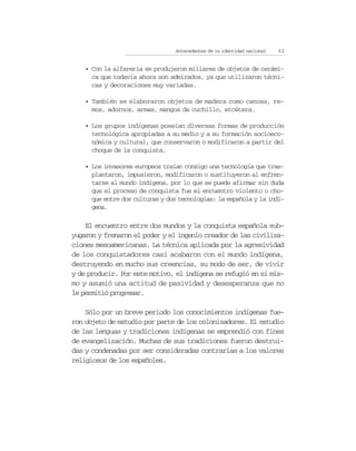 Antecedentes de la identidad nacional   63


    • Con la alfarería se produjeron millares de objetos de cerámi-
      ca que todavía ahora son admirados, ya que utilizaron técni-
      cas y decoraciones muy variadas.

    • También se elaboraron objetos de madera como canoas, re-
      mos, adornos, armas, mangos de cuchillo, etcétera.

    • Los grupos indígenas poseían diversas formas de producción
      tecnológica apropiadas a su medio y a su formación socioeco-
      nómica y cultural, que conservaron o modificaron a partir del
      choque de la conquista.

    • Los invasores europeos traían consigo una tecnología que tras-
      plantaron, impusieron, modificaron o sustituyeron al enfren-
      tarse al mundo indígena, por lo que se puede afirmar sin duda
      que el proceso de conquista fue el encuentro violento o cho-
      que entre dos culturas y dos tecnologías: la española y la indí-
      gena.

    El encuentro entre dos mundos y la conquista española sub-
yugaron y frenaron el poder y el ingenio creador de las civiliza-
ciones mesoamericanas. La técnica aplicada por la agresividad
de los conquistadores casi acabaron con el mundo indígena,
destruyendo en mucho sus creencias, su modo de ser, de vivir
y de producir. Por este motivo, el indígena se refugió en sí mis-
mo y asumió una actitud de pasividad y desesperanza que no
le permitió progresar.

    Sólo por un breve periodo los conocimientos indígenas fue-
ron objeto de estudio por parte de los colonizadores. El estudio
de las lenguas y tradiciones indígenas se emprendió con fines
de evangelización. Muchas de sus tradiciones fueron destrui-
das y condenadas por ser consideradas contrarias a los valores
religiosos de los españoles.
 