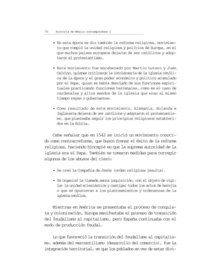 70    Historia de México contemporáneo I


     • En esta época se dio también la reforma religiosa, movimien-
       to que rompió la unidad religiosa y política de Europa, en el
       que muchos países europeos dejaron de ser católicos y adop-
       taron el protestantismo.

     • Este movimiento fue encabezado por Martín Lutero y Juan
       Calvino, quienes criticaron la intolerancia de la iglesia católi-
       ca de la época y el gran poder económico y político acumulado
       por el Papa, quien se había desviado de sus funciones espiri-
       tuales practicando funciones terrenales, como es el caso de
       cardenales y altos mandos de la iglesia que eran al mismo
       tiempo reyes o gobernantes.

     • Como resultado de este movimiento, Alemania, Holanda e
       Inglaterra dejaron de ser católicos y adoptaron el protestantis-
       mo, que planteaba seguir los principios religiosos estableci-
       dos en la Biblia.

    Cabe señalar que en 1542 se inició un movimiento conoci-
do como contrarreforma, que buscó frenar el éxito de la reforma
religiosa, haciendo hincapié en que la suprema autoridad de la
iglesia era el Papa. También se tomaron medidas para corregir
algunos de los abusos del clero:

     • Se creó la Compañía de Jesús (orden religiosa jesuita).

     • Se organizó la llamada santa inquisición, con el objeto de vigi-
       lar la unidad eclesiástica y castigar todos los actos de herejía
       o que se opusieran a los planteamientos y ordenanzas de la
       iglesia católica.

    Mientras en América se presentaba el proceso de conquis-
ta y colonización, Europa manifestaba el proceso de transición
del feudalismo al capitalismo, pero España continuaba con el
modo de producción feudal.

    Lo que favoreció la transición del feudalismo al capitalis-
mo, además del mercantilismo (desarrollo del comercio), fue la
integración territorial, en que los poblados en vez de estar divi-
 