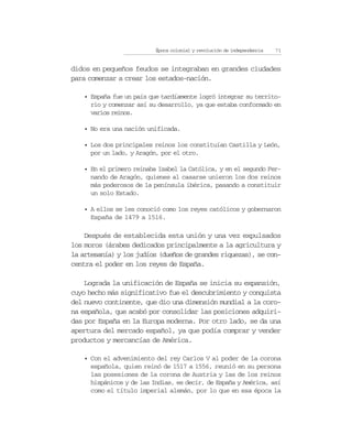 Época colonial y revolución de independencia   71


didos en pequeños feudos se integraban en grandes ciudades
para comenzar a crear los estados-nación.

    • España fue un país que tardíamente logró integrar su territo-
      rio y comenzar así su desarrollo, ya que estaba conformado en
      varios reinos.

    • No era una nación unificada.

    • Los dos principales reinos los constituían Castilla y León,
      por un lado, y Aragón, por el otro.

    • En el primero reinaba Isabel la Católica, y en el segundo Fer-
      nando de Aragón, quienes al casarse unieron los dos reinos
      más poderosos de la península ibérica, pasando a constituir
      un solo Estado.

    • A ellos se les conoció como los reyes católicos y gobernaron
      España de 1479 a 1516.

    Después de establecida esta unión y una vez expulsados
los moros (árabes dedicados principalmente a la agricultura y
la artesanía) y los judíos (dueños de grandes riquezas), se con-
centra el poder en los reyes de España.

    Lograda la unificación de España se inicia su expansión,
cuyo hecho más significativo fue el descubrimiento y conquista
del nuevo continente, que dio una dimensión mundial a la coro-
na española, que acabó por consolidar las posiciones adquiri-
das por España en la Europa moderna. Por otro lado, se da una
apertura del mercado español, ya que podía comprar y vender
productos y mercancías de América.

    • Con el advenimiento del rey Carlos V al poder de la corona
      española, quien reinó de 1517 a 1556, reunió en su persona
      las posesiones de la corona de Austria y las de los reinos
      hispánicos y de las Indias, es decir, de España y América, así
      como el título imperial alemán, por lo que en esa época la
 
