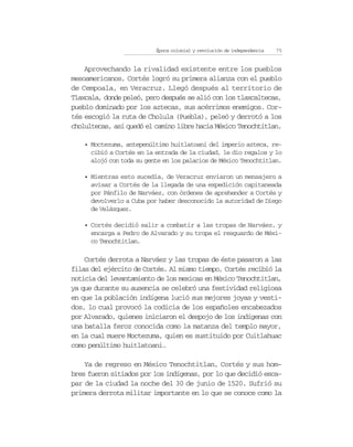 Época colonial y revolución de independencia   75


    Aprovechando la rivalidad existente entre los pueblos
mesoamericanos, Cortés logró su primera alianza con el pueblo
de Cempoala, en Veracruz. Llegó después al territorio de
Tlaxcala, donde peleó, pero después se alió con los tlaxcaltecas,
pueblo dominado por los aztecas, sus acérrimos enemigos. Cor-
tés escogió la ruta de Cholula (Puebla), peleó y derrotó a los
cholultecas, así quedó el camino libre hacia México Tenochtitlan.

    • Moctezuma, antepenúltimo huitlatoani del imperio azteca, re-
      cibió a Cortés en la entrada de la ciudad, le dio regalos y lo
      alojó con toda su gente en los palacios de México Tenochtitlan.

    • Mientras esto sucedía, de Veracruz enviaron un mensajero a
      avisar a Cortés de la llegada de una expedición capitaneada
      por Pánfilo de Narváez, con órdenes de aprehender a Cortés y
      devolverlo a Cuba por haber desconocido la autoridad de Diego
      de Velázquez.

    • Cortés decidió salir a combatir a las tropas de Narváez, y
      encarga a Pedro de Alvarado y su tropa el resguardo de Méxi-
      co Tenochtitlan.

    Cortés derrota a Narváez y las tropas de éste pasaron a las
filas del ejército de Cortés. Al mismo tiempo, Cortés recibió la
noticia del levantamiento de los mexicas en México Tenochtitlan,
ya que durante su ausencia se celebró una festividad religiosa
en que la población indígena lució sus mejores joyas y vesti-
dos, lo cual provocó la codicia de los españoles encabezados
por Alvarado, quienes iniciaron el despojo de los indígenas con
una batalla feroz conocida como la matanza del templo mayor,
en la cual muere Moctezuma, quien es sustituido por Cuitlahuac
como penúltimo huitlatoani.

    Ya de regreso en México Tenochtitlan, Cortés y sus hom-
bres fueron sitiados por los indígenas, por lo que decidió esca-
par de la ciudad la noche del 30 de junio de 1520. Sufrió su
primera derrota militar importante en lo que se conoce como la
 