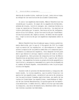 76   Historia de México contemporáneo I


derrota de la noche triste, razón por la cual, junto con su tropa,
se refugió en los territorios de sus aliados tlaxcaltecas.

    Al salir los españoles derrotados, México Tenochtitlan fue
invadida por la peste. Un negro de la expedición de Narváez,
enfermo de viruela, inició el contagio. Así, mientras Cortés y su
tropa se reponían en Tlaxcala de su derrota, los mexicas se
vieron afectados por la peste. Murieron miles de indígenas,
entre ellos Cuitláhuac, quien fue sustituido por Cuauhtémoc,
último huitlatoani del imperio azteca. En medio de esta epide-
mia, llegó la noticia de que los españoles regresaban sobre la
ciudad.

    México Tenochtitlan fue sitiada por agua y tierra y práctica-
mente destruida, por lo que el 13 de agosto de 1521 la ciudad
cayó un manos de los españoles; al derrumbarse el imperio
azteca la mayoría de los pueblos sometidos a él aceptaron pací-
ficamente la dominación española. Poco después Cortés pudo
decir que dominó el antiguo imperio azteca en toda su exten-
sión geográfica. Este proceso de conquista militar de México
Tenochtitlan se manifestó entre 1519 y 1521. A partir del triunfo
militar, los españoles hicieron su propia división geográfica y
territorial y asignaron a mesoamérica y parte de aridoamérica
el nombre de Nueva España, considerándola como la principal
colonia de España.

    Durante todo el proceso de descubrimiento y conquista del
nuevo mundo, la corona española, que no podía financiar los
gastos de las expediciones, estableció una serie de convenios
con los particulares llamadas capitulaciones, por medio de las
cuales se financiaban las expediciones, reservándose el domi-
nio de las tierras descubiertas y la quinta parte de los benefi-
cios materiales. A cambio de ello, daba al militar que realizaba
la conquista, una serie de beneficios y derechos sobre las nue-
vas tierras y quienes las habitaban.
 