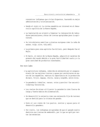Época colonial y revolución de independencia   85


      concentrar indígenas que vivían dispersos, buscando su mejor
      administración y cristianización.

    • Desde el siglo XVI la corona española se interesó en el desa-
      rrollo agrícola de la Nueva España.

    • La legislación se orientó a fomentar la inmigración de labra-
      dores peninsulares y dotar de tierras apropiadas para la agri-
      cultura.

    • Se introdujeron semillas y plantas europeas como la caña de
      azúcar, trigo, olivo, vid y añil.

    • La primera gran zona agrícola fue Atlixco, pero después fue el
      Bajío.

    • El Bajío, el centro de la Nueva España, adquirió el carácter de
      granero del mundo debido a la gran fertilidad del suelo y a la
      gran cantidad de productos cosechados.

Por otro lado:

    • La agricultura indígena, reducida en extensión por el acapara-
      miento de las mejores tierras y aguas por encontrarse en ma-
      nos de los españoles, mantuvo su importancia en la producción
      de maíz, frijol, maguey, chicle, cacao y algodón, entre otros.

    • La ganadería (caballar, vacuno, ovino y porcino) fue una acti-
      vidad muy favorecida.

    • Los reales de minas utilizaron la ganadería como fuerza de
      carga y fuente básica de alimentación.

    • Se desarrolló la estancia como una extensión fija de terreno
      que se destinó para la crianza de ganado.

    • Hubo el uso común de los pastos, montes y aguas para el
      desarrollo ganadero.

    • Por cierto, los indígenas se quejaban de que el ganado suelto
      destruía sus tierras de sembradío, por lo que se optó por cer-
      car las estancias.
 