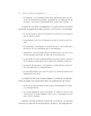 86    Historia de México contemporáneo I


     • Sin embargo, los indígenas resultaron impotentes ante la fuer-
       za de los estancieros quienes, agrupados en la organización de
       la mesta, les fueron arrebatando poco a poco sus tierras.

    Al paso de los años la ganadería y la agricultura tuvieron
una forma de explotación más racional y utilitaria: la hacienda.

     • En la hacienda el servicio estaba retribuido con un salario
       que se suponía justo.

     • La permanencia de los indígenas era más voluntaria que for-
       zosa.

     • El hacendado, interesado en la mano de obra, resultaba mejor
       protector de los indígenas que el encomendero.

     • También en las haciendas fueron establecidos los servicios
       religiosos para continuar la labor de cristianización.

     • La hacienda fue una unidad económica autosuficiente y asimiló
       en el peonaje a gran parte de la población indígena y mestiza.

     • La manera de mantener a los peones o trabajadores asalaria-
       dos fue mediante el endeudamiento.

     • La hacienda dominó por varios siglos la forma de producción
       agropecuaria del país.

    La industria textil de la Nueva España, a través de los obrajes,
cobró un papel muy importante para la elaboración de telas.

     • En ellas se manifestaban condiciones infrahumanas de traba-
       jo y de explotación.

     • La corona española llegó a prohibir el comercio directo de
       telas entre la Nueva España y Perú, por lo que mandó cerrar
       casi 130 mil obrajes.

    Durante los dos primeros siglos de la colonia, la iglesia
continuó su labor de cristianización, es decir, de conquista es-
 