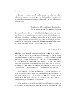96   Historia de México contemporáneo I


    España se mantuvo en el feudalismo y con ella sus colo-
nias americanas, mientras que los demás países europeos se
encontraban en plena revolución industrial y en los inicios del
capitalismo.


                         Corrientes ideológicas y desarrollo
                          de la revolución de independencia
No se puede entender la revolución de independencia sin cono-
cer la serie de transformaciones culturales, ideológicas, eco-
nómicas, políticas y sociales que se dieron en el mundo, y que
influyeron en este proceso histórico, como es el caso de la ilus-
tración, la revolución industrial, la independencia de las trece
colonias norteamericanas y la revolución francesa.


                                               La ilustración
El siglo XVIII, llamado siglo de las luces o edad de la razón, y
para Emanuel Kant como la época de la ilustración, fue un siglo
de gran desarrollo del conocimiento y crítica de la sociedad
existente, siendo consecuencia y continuación del avance pro-
ducido durante el humanismo renacentista. En ese tiempo es-
taba muy extendida la creencia de que por medio de la razón el
hombre podía descubrir las leyes que gobiernan la naturaleza y
la sociedad, lo cual conduciría al progreso de la humanidad.

    El hombre continuó estudiándose a sí mismo, motivo por el
cual se pusieron de moda la psicología y el estudio sistemático
de la economía. Surgió la sociología, que contribuyó grande-
mente en el despertar de los principios de igualdad, libertad,
fraternidad y el derecho a la propiedad.

    Este movimiento de la ilustración surgió en Inglaterra con
John Locke, quien planteó el derecho a la vida, la libertad y la
 