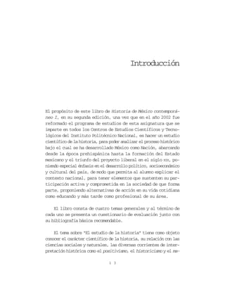 Introducción




El propósito de este libro de Historia de México contemporá-
neo I, en su segunda edición, una vez que en el año 2002 fue
reformado el programa de estudios de esta asignatura que se
imparte en todos los Centros de Estudios Científicos y Tecno-
lógicos del Instituto Politécnico Nacional, es hacer un estudio
científico de la historia, para poder analizar el proceso histórico
bajo el cual se ha desarrollado México como Nación, abarcando
desde la época prehispánica hasta la formación del Estado
mexicano y el triunfo del proyecto liberal en el siglo XIX, po-
niendo especial énfasis en el desarrollo político, socioeconómico
y cultural del país, de modo que permita al alumno explicar el
contexto nacional, para tener elementos que sustenten su par-
ticipación activa y comprometida en la sociedad de que forma
parte, proponiendo alternativas de acción en su vida cotidiana
como educando y más tarde como profesional de su área.

    El libro consta de cuatro temas generales y al término de
cada uno se presenta un cuestionario de evaluación junto con
su bibliografía básica recomendable.

    El tema sobre “El estudio de la historia” tiene como objeto
conocer el carácter científico de la historia, su relación con las
ciencias sociales y naturales, las diversas corrientes de inter-
pretación histórica como el positivismo, el historicismo y el ma-

                               1 3
 