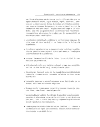 Época colonial y revolución de independencia   101


  zación de sistemas mecánicos de producción movidos por un
  agente motor no animal (agua de ríos, vapor, etcétera), cam-
  bios en la distribución de las distintas actividades económi-
  cas, nuevos sistemas de transporte (como el ferrocarril y la
  navegación mediante vapor), migraciones del campo a las ciu-
  dades, así como la aplicación de la ciencia y los conocimien-
  tos empíricos al proceso de producción, lo que permitió un
  enorme progreso tecnológico.

• Lo anterior contribuyó a utilizar y perfeccionar máquinas de
  hilar como el telar mecánico, y a desarrollar la industria
  algodonera.

• Otro logro importante fue el desarrollo de la industria side-
  rúrgica, particularmente por el hierro y el acero utilizado para
  la construcción de vías férreas.

• En suma, la mecanización de la industria propició el incre-
  mento de la producción.

• A finales del siglo XVIII Inglaterra fue el primer país en utili-
  zar los telares mecánicos y las máquinas de vapor.

• Sin embargo, hasta el siglo XIX fue cuando la producción fabril
  comenzó a propagarse por los demás países de Europa y Esta-
  dos Unidos.

• La propia maquinaria empezó entonces a ser fabricada, ya no
  a mano, sino mediante otras máquinas.

• No pasó mucho tiempo para recurrir a nuevas clases de com-
  bustibles, como fue el caso del petróleo.

• La agricultura también fue objeto de grandes transformacio-
  nes como el sistema de rotación de cultivos, el uso de abonos
  para fertilizar la tierra (estiércol y compuestos químicos como
  la cal y productos nitrogenados).

• Luego aparecieron máquinas agrícolas como las trilladoras y
  los tractores de vapor para labranza, estos últimos excesiva-
  mente caros y con poco éxito.
 