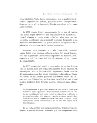 Época colonial y revolución de independencia   105


otras ciudades. Tanta fue la resistencia, que el parlamento de-
rogó el impuesto del timbre, que pronto sustituyó por otro.
Mientras tanto, el parlamento inglés decretó el envío de tropas
a las colonias.

    En 1773 llegó a Boston un cargamento de te, por el cual se
tenían que pagar impuestos. Los habitantes de la ciudad asal-
taron los buques y tiraron al mar todas las cajas. Para castigar
ese acto, el gobierno inglés decretó el cierre del puerto a las
embarcaciones mercantes, lo que originó la indignación de la
población y la sublevación de las trece colonias.

    Entonces, en el congreso de Filadelfia de 1774, los habi-
tantes de las trece colonias pidieron a Jorge III, rey de Inglate-
rra, que suprimiera las barreras impuestas al desarrollo del
comercio y la industria en América. Sin embargo, el rey no aten-
dió esa petición.

    En 1775 comenzó el conflicto armado; Jorge Washington
tomó la dirección de las tropas insurrectas de los colonos. Un
año después, el 4 de julio de 1776, se presentó la declaración
de independencia de las trece colonias, redactada por Tomás
Jefferson, la cual afirma que todos los hombres nacen iguales,
con derechos, libertades y aspiración a la felicidad, por lo que
plantea las bases de la doctrina liberal, estableciendo, además,
que:

    Sólo corresponde al pueblo el derecho de instituir el poder y de
    fundar su propio gobierno. Esta declaración formulaba la idea
    de que el origen de todo poder reside en el pueblo y la idea de la
    soberanía popular. Sin embargo, cabe hacer notar que aún des-
    pués de lograda la independencia de las trece colonias, estos
    derechos no fueron reconocidos ni en los esclavos negros ni en
    los indígenas.

    En su lucha contra los independentistas, Inglaterra pidió
apoyo a Alemania y Canadá, mientras que los independentistas
 