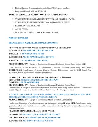  Design of control & power circuits related to AC&DC power supplies.
 Program of Unitrol 1010 and 1020 AVR.
DESIGN TECHNICAL SPECIFIATION OFFER FOR FOLLOWING:
 SYNCHRONOUS GENERATOR EXCITATION AND CONTROL PANEL
 SYNCHRONOUS MOTOR EXCITATION AND CONTROL PANEL
 BATTERY CHARGER PANEL
 APFCR PANEL
 MCC AND PCC PANEL AND DC STARTER PANEL
PROJECT HANDLED:
ORGANISATION: NAREN ELECTRONICS COMPANY:
# DIGITAL EXCITATION PANEL FOR SYNCHRONOUS GENERATOR
1.CUSTOMER: M/s TRIVENI TURBINE PVT LTD
PROJECT : 3MW,6.6KV 50Hz TG SET
2.CUSTOMER: M/s TD POWER SYSTEM PVT LTD
PROJECT : 1 X 12MW,6.6KV 50Hz TG SET
RESPONSIBILITY – Design of Synchronous Generator Excitation Control Panel Unitrol 1020
I had involved in the PROJECT of synchronous Generator excitation panel using ABB Make
UNITROL1020 Synchronous Generator Control Module. This module used is IGBT based field
Excitation, Power factor control & set the power factor
# ANALOG EXCITATION PANEL FOR SYNCHRONOUS GENERATOR
CUSTOMER: M/s KIROLOSKAR ELECTRIC COMPANY
END USER: LTL TRANSFORMER
RESPONSIBILITY – Design of Synchronous Generator Excitation Control Panel
I had involved in design of synchronous Generator excitation panel using control module. This module
used is Thyristor based field Excitation, Power factor control & set the power factor.
# STATIC EXCITATION PANEL FOR 2800KW SYNCHRONOUS MOTOR in SESA IRON
ORE/SESA STERLITE LIMITED (VEDANTA GROUP)
RESPONSIBILITY – Design of Synchronous Motor Excitation Control Panel
I had involved in design of synchronous motor excitation panel using GE Make SPM (Synchronous motor
protection relay) relay. Protections used are Rotor current monitoring, Power factor control & monitoring,
Stator current limit.
# BATTERY CHARGER PANEL AND DCDB PANEL
1.CUSTOMER: MULIBETTU, KANHER, NOVEL ENERGY
EPC CONTRACTOR: B FOURESS PVT LTD, BENGALURU
2.CUSTOMER: M/s TRIVENI TURBINE PVT LTD.
 