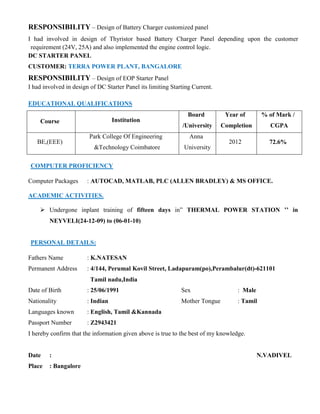 RESPONSIBILITY – Design of Battery Charger customized panel
I had involved in design of Thyristor based Battery Charger Panel depending upon the customer
requirement (24V, 25A) and also implemented the engine control logic.
DC STARTER PANEL
CUSTOMER: TERRA POWER PLANT, BANGALORE
RESPONSIBILITY – Design of EOP Starter Panel
I had involved in design of DC Starter Panel its limiting Starting Current.
EDUCATIONAL QUALIFICATIONS
Course Institution
Board
/University
Year of
Completion
% of Mark /
CGPA
BE,(EEE)
Park College Of Engineering
&Technology Coimbatore
Anna
University
2012 72.6%
COMPUTER PROFICIENCY
Computer Packages : AUTOCAD, MATLAB, PLC (ALLEN BRADLEY) & MS OFFICE.
ACADEMIC ACTIVITIES.
 Undergone inplant training of fifteen days in” THERMAL POWER STATION ’’ in
NEYVELI(24-12-09) to (06-01-10)
PERSONAL DETAILS:
Fathers Name : K.NATESAN
Permanent Address : 4/144, Perumal Kovil Street, Ladapuram(po),Perambalur(dt)-621101
Tamil nadu,India
Date of Birth : 25/06/1991 Sex : Male
Nationality : Indian Mother Tongue : Tamil
Languages known : English, Tamil &Kannada
Passport Number : Z2943421
I hereby confirm that the information given above is true to the best of my knowledge.
Date : N.VADIVEL
Place : Bangalore
 