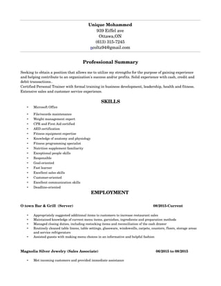 Professional?Summary
Seeking?to?obtain?a?position?that?allows?me?to?utilize?my?strengths?for?the?purpose?of?gaining?experience?
and?helping?contribute?to?an?organization's?success?and/or?profits.?Solid?experience?with?cash,?credit?and?
debit?transactions..
Certified?Personal?Trainer?with?formal?training?in?business?development,?leadership,?health?and?fitness.?
Extensive?sales?and?customer?service?experience.
SKILLS
? Microsoft?Office
? File/records?maintenance
? Weight?management?expert
? CPR?and?First?Aid?certified
? AED?certification
? Fitness?equipment?expertise
? Knowledge?of?anatomy?and?physiology
? Fitness?programming?specialist
? Nutrition?supplement?familiarity
? Exceptional?people?skills?
? Responsible
? Goal?oriented?
? Fast?learner
? Excellent?sales?skills
? Customer?oriented
? Excellent?communication?skills
? Deadline?oriented
EMPLOYMENT?
O?town?Bar?&?Grill??(Server)?????????????????????????????????????????????????????????????????08/2015?Current
? Appropriately?suggested?additional?items?to?customers?to?increase?restaurant?sales
? Maintained?knowledge?of?current?menu?items,?garnishes,?ingredients?and?preparation?methods
? Managed?closing?duties,?including?restocking?items?and?reconciliation?of?the?cash?drawer
? Routinely?cleaned?table?linens,?table?settings,?glassware,?windowsills,?carpets,?counters,?floors,?storage?areas?
and?service?refrigerators
? Assisted?guests?with?making?menu?choices?in?an?informative?and?helpful?fashion
Magnolia?Silver?Jewelry?(Sales?Associate)?????????????????????????????????????????????????????????06/2015?to?08/2015
? Met?incoming?customers?and?provided?immediate?assistance
Unique?Mohammed
939?Eiffel?ave
Ottawa,ON
(613)?315?7245
ncoltz94@gmail.com
 