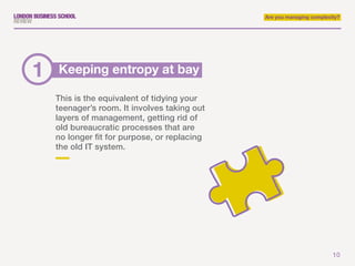 10
Are you managing complexity?
This is the equivalent of tidying your
teenager’s room. It involves taking out
layers of management, getting rid of
old bureaucratic processes that are
no longer fit for purpose, or replacing
the old IT system.
Keeping entropy at bay1
 