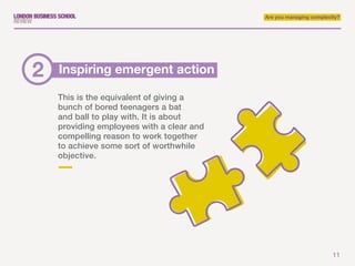 11
Are you managing complexity?
This is the equivalent of giving a
bunch of bored teenagers a bat
and ball to play with. It is about
providing employees with a clear and
compelling reason to work together
to achieve some sort of worthwhile
objective.
Inspiring emergent action2
 