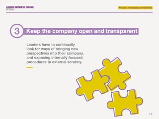 12
Are you managing complexity?
Leaders have to continually
look for ways of bringing new
perspectives into their company,
and exposing internally focused
procedures to external scrutiny.
Keep the company open and transparent3
 