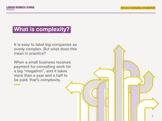 Are you managing complexity?
What is complexity?
It is easy to label big companies as
overly complex. But what does this
mean in practice?
When a small business receives
payment for consulting work for
a big “megafirm”, and it takes
more than a year and a half to
be paid, that’s complexity.
2
 