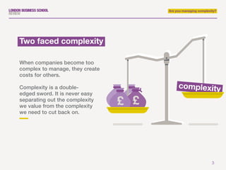 3
Are you managing complexity?
When companies become too
complex to manage, they create
costs for others.
Complexity is a double-
edged sword. It is never easy
separating out the complexity
we value from the complexity
we need to cut back on.
Two faced complexity
complexity
 