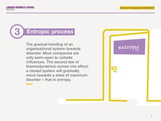 7
Are you managing complexity?
The gradual trending of an
organisational system towards
disorder. Most companies are
only semi-open to outside
influences. The second law of
thermodynamics comes into effect:
a closed system will gradually
move towards a state of maximum
disorder – that is entropy.
Entropic process3
entropy
 