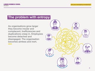8
Are you managing complexity?
As organisations grow larger
they become insular and
complacent. Inefficiencies and
duplications creep in. Employees
become detached and
disengaged. The organisation
becomes aimless and inert.
The problem with entropy
A
ccount Manage
r
R
eceptionist
S
ecurity Guar
d
H
ead of Digital
Co
m
mercial Direc
tor
Strategist
Pu
blic Relatio
ns
Op
erations Manager
 