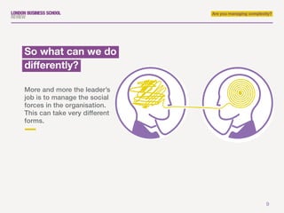 9
Are you managing complexity?
More and more the leader’s
job is to manage the social
forces in the organisation.
This can take very different
forms.
So what can we do
differently?
 