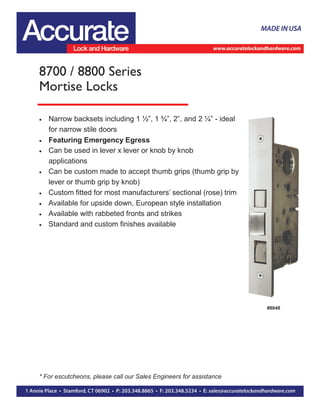  Narrow backsets including 1 ½”, 1 ¾”, 2”, and 2 ¼” - ideal
for narrow stile doors
 Featuring Emergency Egress
 Can be used in lever x lever or knob by knob
applications
 Can be custom made to accept thumb grips (thumb grip by
lever or thumb grip by knob)
 Custom fitted for most manufacturers’ sectional (rose) trim
 Available for upside down, European style installation
 Available with rabbeted fronts and strikes
 Standard and custom finishes available
8700 / 8800 Series
Mortise Locks
#8848
* For escutcheons, please call our Sales Engineers for assistance
 
