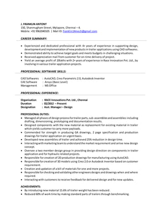 J. FRANKLIN ANTONY 
150, Shanmugham Street, Mylapore, Chennai – 4. 
Mobile: +91 9962040105 | Mail ID: franklin14mech@gmail.com 
CAREER SUMMARY: 
 Experienced and dedicated professional with 4+ years of experience in supporting design, 
development and implementation of new products in trailer applications using CAD softwares. 
 Demonstrated ability to achieve target goals and meets budgets in challenging situations. 
 Received appreciation mail from customer for on-time delivery of project. 
 Yield an average profit of 20lakhs with 2+ years of experience in Race Innovation Pvt. Ltd., by 
involving in various trailer application projects. 
PROFESSIONAL SOFTWARE SKILLS: 
CAD Softwares : AutoCAD, Creo Parametric 2.0, Autodesk Inventor 
CAE Software : Ansys (Basic Level) 
Management : MS Office 
PROFESSIONAL EXPERIENCE: 
Organisation : RACE Innovations Pvt. Ltd., Chennai 
Duration : 02/2012 – Present 
Designation : Asst. Manager – Design 
PROFESSIONAL DUTIES: 
 Managed all phases of design process for trailer parts, sub-assemblies and assemblies including 
drafting, dimensioning, prototyping and documentation results. 
 Designed components with the new material as replacement for existing material in trailer 
which yields customer to carry more payloads. 
 Commended for strength in producing GA drawings, 2 page specification and production 
drawings for trailer application on urgent basis. 
 Developed new assemblies of trailer and achieved 25% reduction in design time. 
 Interacting with marketing team to understand the market requirement and arrive new design 
concept. 
 Oversee a two member design group in providing design direction on components in trailer 
application and for hydraulic related projects. 
 Responsible for creation of 2D production drawings for manufacturing using AutoCAD. 
 Responsible for creation of 3D models using Creo 2.0 or Autodesk Inventor based on customer 
requirement. 
 Creation and updation of a bill of materials for one and more projects. 
 Responsible for checking and validating other engineers designs and drawings when and where 
required. 
 Interacting with customers to receive feedback for delivered design and for new updates. 
ACHIEVEMENTS: 
 By introducing new material 15.6% of trailer weight has been reduced. 
 Reduced 60% of work time by making standard parts of trailers through benchmarking. 
 