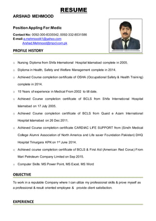 RESUME
ARSHAD MEHMOOD
Position Appling For:Medic
Contact No: 0092-300-8335542, 0092-332-8531586
E-mail:a.mehmood41@yahoo.com
Arshad.Mehmood@mpcl.com.pk
PROFILE HISTORY
o Nursing Diploma from Shifa International Hospital Islamabad complete in 2005.
o Diploma in Health, Safety and Welfare Management complete in 2014.
o Achieved Course completion certificate of OSHA (Occupational Safety & Health Training)
complete in 2014.
o 15 Years of experience in Medical From 2002 to till date.
o Achieved Course completion certificate of BCLS from Shifa International Hospital
Islamabad on 17 July 2005.
o Achieved Course completion certificate of BCLS from Quaid e Azam International
Hospital Islamabad on 26 Dec 2011.
o Achieved Course completion certificate CARDIAC LIFE SUPPORT from (Sindh Medical
College Alumni Association of North America and Life saver Foundation Pakistan) DHQ
Hospital Timurgara KPK on 1st June 2014.
o Achieved course completion certificate of BCLS & First Aid (American Red Corus) From
Mari Petroleum Company Limited on Sep 2015.
o Computer Skills: MS Power Point, MS Excel, MS Word
OBJECTIVE
To work in a reputable Company where I can utilize my professional skills & prove myself as
a professional & result oriented employee & provide client satisfaction.
EXPERIENCE
 