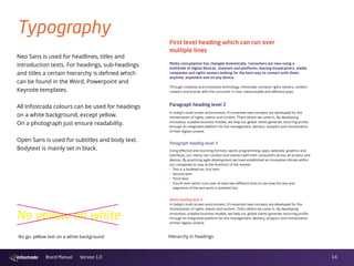 14Brand Manual Version 1.0
Typography
PO Box 255
1217 GP Hilversum
The Netherlands
www.infostrada.com
First level heading which can run over
multiple lines
Media consumption has changed dramatically. Consumers are now using a
multitude of digital devices, channels and platforms, leaving broadcasters, media
companies and rights owners looking for the best way to connect with them:
anytime, anywhere and on any device.
Through creativity and innovative technology, Infostrada connects rights owners, content
creators and brands with the consumer in new, measureable and effective ways.
Paragraph heading level 2
In today’s multi-screen environment, it’s essential new concepts are developed for the
monetization of rights, events and content. That’s where we come in. By developing
innovative, scalable business models, we help our global clients generate recurring profits
through an integrated platform for the management, delivery, analytics and monetization
of their digital content.
Paragraph heading level 3
Using effective and stunning formats, sports programming, apps, websites, graphics and
interfaces, our clients can connect and interact with their consumers across all screens and
devices. By practicing agile development we have established an innovative climate within
our companies to stay at the forefront of the market.
· This is a bulleted list, first item
· Second item
· Third item
· Fourth item which runs over at least two different lines to see how the text and
alignment of the text work in bulleted lists
Alinea heading level 4
In today’s multi-screen environment, it’s essential new concepts are developed for the
monetization of rights, events and content. That’s where we come in. By developing
innovative, scalable business models, we help our global clients generate recurring profits
through an integrated platform for the management, delivery, analytics and monetization
of their digital content.
Neo Sans is used for headlines, titles and
introduction texts. For headings, sub-headings
and titles a certain hierarchy is defined which
can be found in the Word, Powerpoint and
Keynote templates.
All Infostrada colours can be used for headings
on a white background, except yellow.
On a photograph just ensure readability.
Open Sans is used for subtitles and body text.
Bodytext is mainly set in black.
Hierarchy in headingsNo go: yellow text on a white background
No yellow on white
 