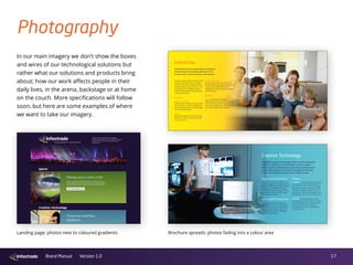 17Brand Manual Version 1.0
Photography
In our main imagery we don’t show the boxes
and wires of our technological solutions but
rather what our solutions and products bring
about; how our work affects people in their
daily lives, in the arena, backstage or at home
on the couch. More specifications will follow
soon, but here are some examples of where
we want to take our imagery.
Interactive
Infostrada Interactive develops and delivers
entertaining and exciting experiences for
broadcasters, content owners and brands.
Our apps and sites offer our clients a simple
solution through which they can engage
with their customers and audiences across
all digital platforms. What’s more it’s a true
one-stop-shop: from strategic advice, to
complete implementation and exploitation
of new media projects.
Services
Strategic Consultancy
Together with our clients we create concepts
for cross-platform consumer engagement
that are exciting, relevant and cutting-edge
and sometimes disruptive.
Creation
We design and develop revolutionary apps
and sites for mobile, second screen, web
and connected TV.
Business Partnership
We take charge of your entire interactive
proposition by acting as an operating partner
on your behalf, providing full-service
management of content creation, marketing
and monetization.
Product
Arena is Infostrada’s multi-platform
publishing engine that provides full control
over content-use, consumer interaction and
conversion. It enables you to build a future-
proof relationship with your audience.
infostrada_brochure_290313_BINNEN_WT.indd 8 4/2/13 8:17 AM
infostrada_brochure_290313_BINNEN_WT.indd 10 4/2/13 8:17 AM
infostrada_brochure_290313_BINNEN_WT.indd 9 4/2/13 8:17 AM
Creative Technology
Infostrada Creative Technology creates smooth integrated
workﬂow solutions for broadcasters, content owners
and production companies by supporting, developing and
automating systems for editing, managing, distributing
and archiving digital broadcast and cinema content.
Global Content Distribution
From your master files, we’ll take care of
the entire aggregation and logistics of your
global content distribution needs including
quality control, subtitling, transcoding,
archiving, DRM/CDN, delivering to all your
broadcast- and electronic sell-through
partners around the globe.
Cloud-based Postproduction
Infostrada supplies cloud-based craft
editing and remote archive management
to blue-chip broadcasters and production
companies boosting their eﬃciency and
reducing their overheads in managing
digital media technology.
Products
Centralparq offers a suite of tools to optimize
your production workﬂow. By focusing on
the creative end-users’ needs, it fills the gap
between existing ingest, editing and content-
management systems providing a secure,
cost-effective, trouble-free worldwide service.
Basically, we put users first, not technology!
SmartVOD is a new generation turn-key
video-on-demand solution with no hardware
investment. Because it’s a software platform
it can launch and manage a video-on-
demand business that can quickly deliver
a profitable return.
infostrada_brochure_290313_BINNEN_WT.indd 11 4/2/13 8:17 AM
Brochure spreads: photos fading into a colour areaLanding page: photos next to coloured gradients
 