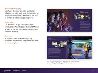 18Brand Manual Version 1.0
Product photography
Ideally, we show our products and digital
solutions in a ‘pack shot’ style, free standing on
a coloured background. The product can also
be combined with a background photo.
Image bank
The Infostrada Image bank is still under
construction. We will update the Brand Manual
as soon as the first release of the Image bank
becomes available.
Examples
All images shown here are temporary
examples. In due course they will be replaced
by new examples.
infostrada_brochure_290313_BINNEN_WT.indd 12 4/2/13 8:17 AM
Case study
Dutch Premier League
Dutch Premier Soccer League Eredivisie was looking for an
integrated solution that could handle its entire operation, including
subscription management, payments, full media handling and cross-
platform distribution of their live games and on-demand library.
To help achieve this goal, Infostrada delivered the full Arena multi-
platform distribution engine for its online and mobile proposition.
This integrated solution allowed Eredivisie to reach their
subscribers via connected TV, Mobile, game consoles and web,
as an extension to the Eredivisie TV channels provided via their
MSO/Cable operator. Plus, through the integrated platform for live-
and on-demand content, Eredivisie could tap into new revenue
streams.
The Arena powered ‘Eredivisie Sidekick’ second screen app won
the 2012 EPFL Best Practice Award for best European soccer
marketing tool.
infostrada_brochure_290313_BINNEN_WT.indd 14 4/2/13 8:17 AM
Market-leading European cinema operator Pathé decided
in 2011 to start a movie VOD service to expand their
offering to the consumer.
To help Pathé achieve this goal, Infostrada delivered
a white labeled, integrated solution for the entire opera-
tion, media handling and cross-platform distribution of
their VOD library. The Infostrada Arena platform allowed
Pathé to reach its consumers via connected TV, Mobile,
game-consoles and web.
The full-service outsourcing of the entire file-handling,
content management, DRM, CDN and mobile application
management allowed Pathé to focus on marketing
and content acquisition.
Pathé at Home won the 2012 Dutch Interactive Award.
Case study
Pathé at Home
infostrada_brochure_290313_BINNEN_WT.indd 13 4/2/13 8:17 AM
infostrada_brochure_290313_BINNEN_WT.indd 15 4/2/13 8:17 AM
Case study examples: product pack shots combined with
a background photo that fades into a coloured area.
 