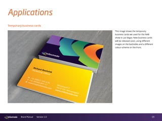 19Brand Manual Version 1.0
Temporary business cards
Applications
This image shows the temporary
business cards we used for the NAB
show in Las Vegas. New business cards
will be released soon, using different
images on the backsides and a different
colour scheme on the front.
 