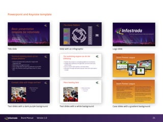 21Brand Manual Version 1.0
Case study
Dutch Premier League
Powerpoint and Keynote template
Technical building blocks of our
unique platform
‣ End-to-end white label publication engine with
integrated CMS
‣ Web-based management tools
‣ Fully conﬁgurable through the extensive use of API’s
‣ Web, iOS, Android, Samsung/Philips Smart TV, Xbox,
PS4
Case study
Dutch Premier League
Dutch Premier Soccer League ‘Eredivisie’ is
using the full Arena multi platform
distribution engine for their online and
mobile proposition.
Infostrada has delivered a integrated
solution to Eredivisie for the entire
operation: subscription management,
payments, full media handling and cross-
platform distribution of their live games
and on-demand library.
The Arena platform allows Eredivisie to
reach their subscribers via connected TV,
Mobile, game-consoles and web, as an
extension to the Eredivisie TV channels
provided via their MSO/Cable operator.
The integrated platform for live- and on-
demand content allows Eredivisie to tap
into new revenue streams.
The Arena powered ‘Eredivisie Sidekick’
second screen app has won the 2012 EPFL
Best Practice Award for best european
soccer marketing tool.
Our publishing engine can do the
following
‣ Publish live content on all leading platforms and devices
‣ Engage with audiences through web, second-screen and
social media
‣ Enrich content with statistics and data feeds
‣ Monetize through ad-based, pay-per-view and subscription
models
Example slide with image and text
‣ Place text here
‣ Second level
‣ Third level
Place heading here
‣ Place text here
‣ Second level
‣ Third level
Basic presentation
template for Infostrada
29 March 2013
Richard Roolvink
Text slides with a white background
Title slide Slide with an infographic Logo slide
Text slides with a dark purple background Case slides with a gradient background
 