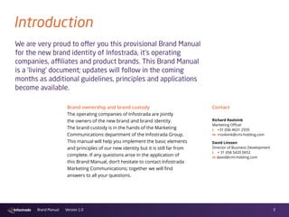 3Brand Manual Version 1.0
Introduction
Brand ownership and brand custody
The operating companies of Infostrada are jointly
the owners of the new brand and brand identity.
The brand custody is in the hands of the Marketing
Communications department of the Infostrada Group.
This manual will help you implement the basic elements
and principles of our new identity but it is still far from
complete. If any questions arise in the application of
this Brand Manual, don’t hesitate to contact Infostrada
Marketing Communications; together we will find
answers to all your questions.
Contact
We are very proud to offer you this provisional Brand Manual
for the new brand identity of Infostrada, it’s operating
companies, affiliates and product brands. This Brand Manual
is a ‘living’ document; updates will follow in the coming
months as additional guidelines, principles and applications
become available.
David Linssen
Director of Business Development
t  + 31 (0)6 5420 0652
m david@cmi-holding.com
Richard Roolvink
Marketing Officer
t  +31 (0)6 4631 2939
m rroolvink@cmi-holding.com
 