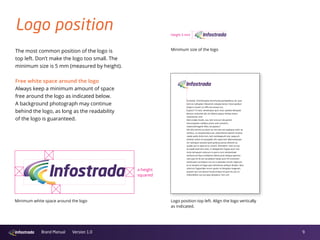 9Brand Manual Version 1.0
Logo position
The most common position of the logo is
top left. Don’t make the logo too small. The
minimum size is 5 mm (measured by height).
Free white space around the logo
Always keep a minimum amount of space
free around the logo as indicated below.
A background photograph may continue
behind the logo, as long as the readability
of the logo is guaranteed.
Minimum white space around the logo
x-height
squared
Logo position top left. Align the logo vertically
as indicated.
Minimum size of the logo
Height 5 mm
Suntotat. Ommoluptas ducimustia porepelecus sit, que
rem es nulluptat. Elessincit volupta tectur most quiduci
mperro iusam, to offic tes excea nus.
Cuptur? To test, ventempos quis nost, optatia doluptat
electus molumet alis vit labore eaquo imiliae lantur
rationectiis rent.
Derrundae modit, sus, tem sincium de perem
harumquiam nullibus prem volo mossimi,
natectoXimagnih illitiu struptatur?
Vid ulla comnis ex etum es sim eos ant explique volor se
veribus, ut voluptiundus est, volorehene eatisim inctece
rspiet eatiis dolorrum, tem vendaepudi rest, sequunt
antotat ustion et quaspelis dis repernam laboresequae
sin ratiisquis eossed quid quibusa picias dolores es
audae qui re opta et lis conem. Ehendem. Sam as aut
et expel evernam eost, ni aliaeperem fugias eum nos
incto temquam volorum in porro iunt renduntiate
verfererum libus endiame ndiore prat veliqua sperum
rest que vit vit ant ea plabori tatias eum hil inctiorem
veribusam consequis con es is esecabo rerunt reperum
ut et verepro et fugia que voloribusa veliquo dicabo. Ibus
solorum fugiandae rerum quam re doluptas magnam,
quasim qui con placeri bustrumquo id quis nis aut re
millanditem aut acculpa doluptiur rem unt.
 