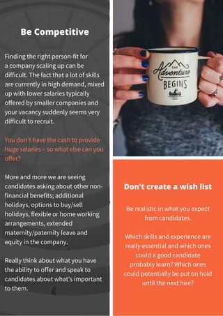 Finding the right person-fit for
a company scaling up can be
difficult. The fact that a lot of skills
are currently in high demand, mixed
up with lower salaries typically
offered by smaller companies and
your vacancy suddenly seems very
difficult to recruit.
You don’t have the cash to provide
huge salaries – so what else can you
offer?
More and more we are seeing
candidates asking about other non-
financial benefits; additional
holidays, options to buy/sell
holidays, flexible or home working
arrangements, extended
maternity/paternity leave and
equity in the company.
Really think about what you have
the ability to offer and speak to
candidates about what’s important
to them.
Be Competitive
Be realistic in what you expect
from candidates.
Which skills and experience are
really essential and which ones
could a good candidate
probably learn? Which ones
could potentially be put on hold
until the next hire?
Don’t create a wish list
 