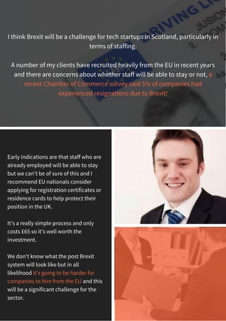 I think Brexit will be a challenge for tech startups in Scotland, particularly in
terms of staffing.
A number of my clients have recruited heavily from the EU in recent years
and there are concerns about whether staff will be able to stay or not, a
recent Chamber of Commerce survey said 5% of companies had
experienced resignations due to Brexit!
Early indications are that staff who are
already employed will be able to stay
but we can't be of sure of this and I
recommend EU nationals consider
applying for registration certificates or
residence cards to help protect their
position in the UK.
It's a really simple process and only
costs £65 so it's well worth the
investment.
We don't know what the post Brexit
system will look like but in all
likelihood it's going to be harder for
companies to hire from the EU and this
will be a significant challenge for the
sector.
 
