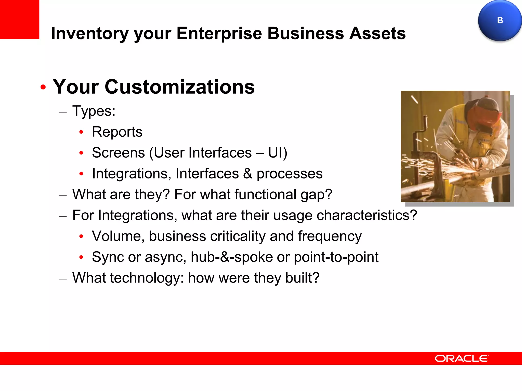 B
Inventory your Enterprise Business Assets


Your Customizations
  Types:
     Reports
     Screens (User Interfaces – UI)
     Integrations, Interfaces & processes
  What are they? For what functional gap?
  For Integrations, what are their usage characteristics?
     Volume, business criticality and frequency
     Sync or async, hub-&-spoke or point-to-point
  What technology: how were they built?
 