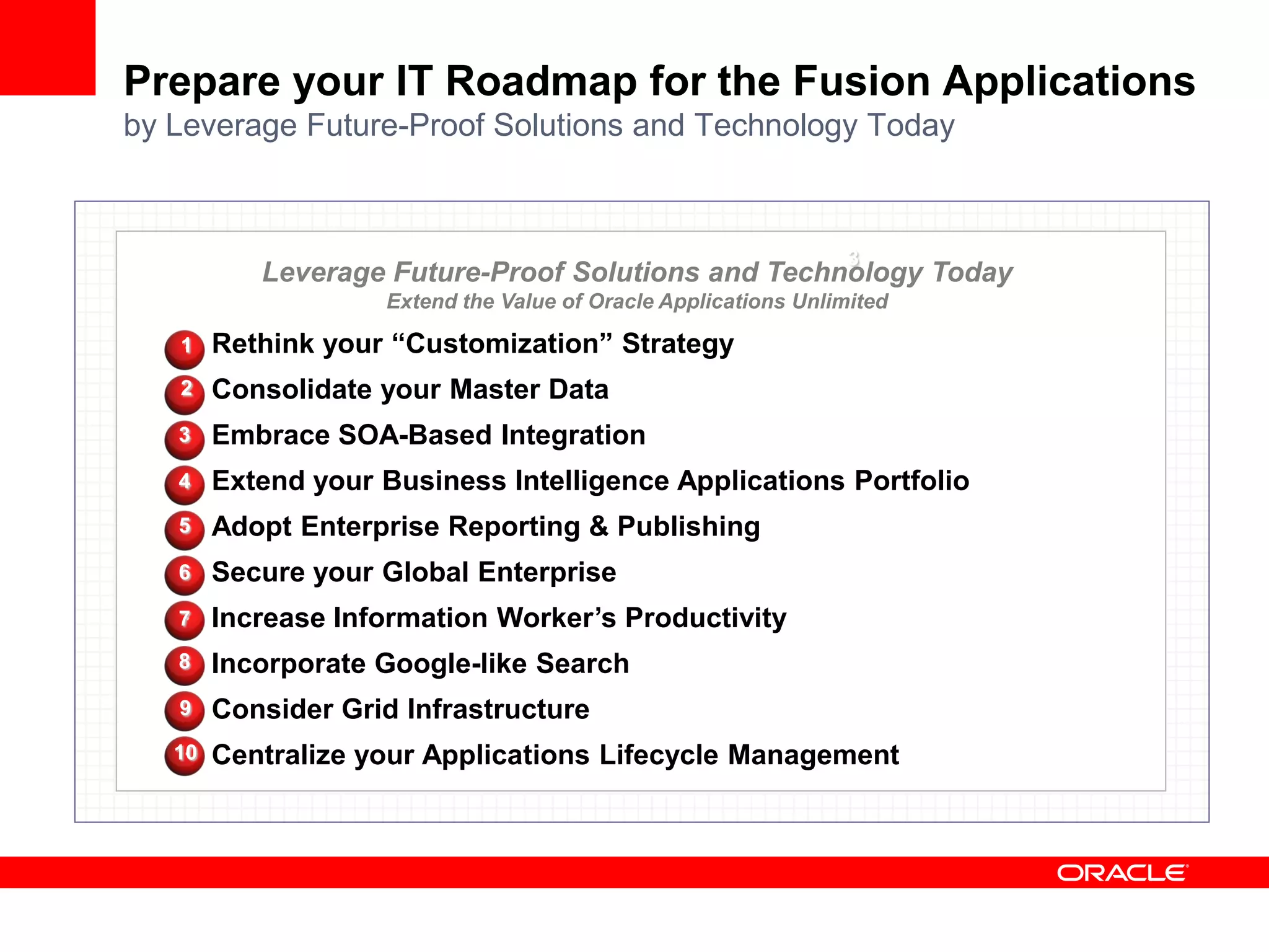 Prepare your IT Roadmap for the Fusion Applications
by Leverage Future-Proof Solutions and Technology Today



                                                                 3
           Leverage Future-Proof Solutions and Technology Today
                    Extend the Value of Oracle Applications Unlimited

   1    Rethink your “Customization” Strategy
   2    Consolidate your Master Data
   3    Embrace SOA-Based Integration
   4    Extend your Business Intelligence Applications Portfolio
   5    Adopt Enterprise Reporting & Publishing
   6    Secure your Global Enterprise
   7    Increase Information Worker’s Productivity
   8    Incorporate Google-like Search
   9    Consider Grid Infrastructure
   10   Centralize your Applications Lifecycle Management
 