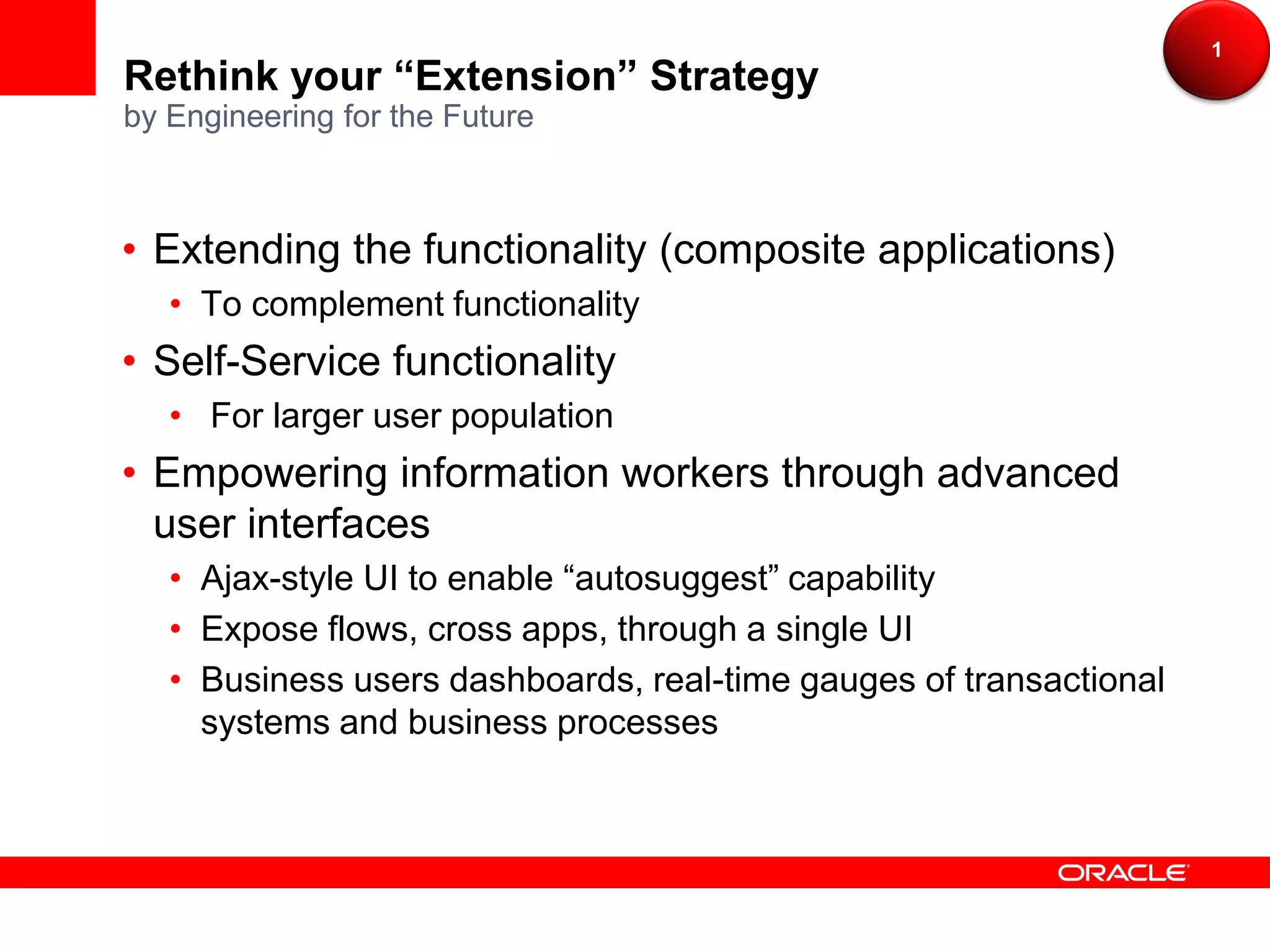 1
Rethink your “Extension” Strategy
by Engineering for the Future



• Extending the functionality (composite applications)
   • To complement functionality
• Self-Service functionality
   • For larger user population
• Empowering information workers through advanced
  user interfaces
   • Ajax-style UI to enable “autosuggest” capability
   • Expose flows, cross apps, through a single UI
   • Business users dashboards, real-time gauges of transactional
     systems and business processes
 