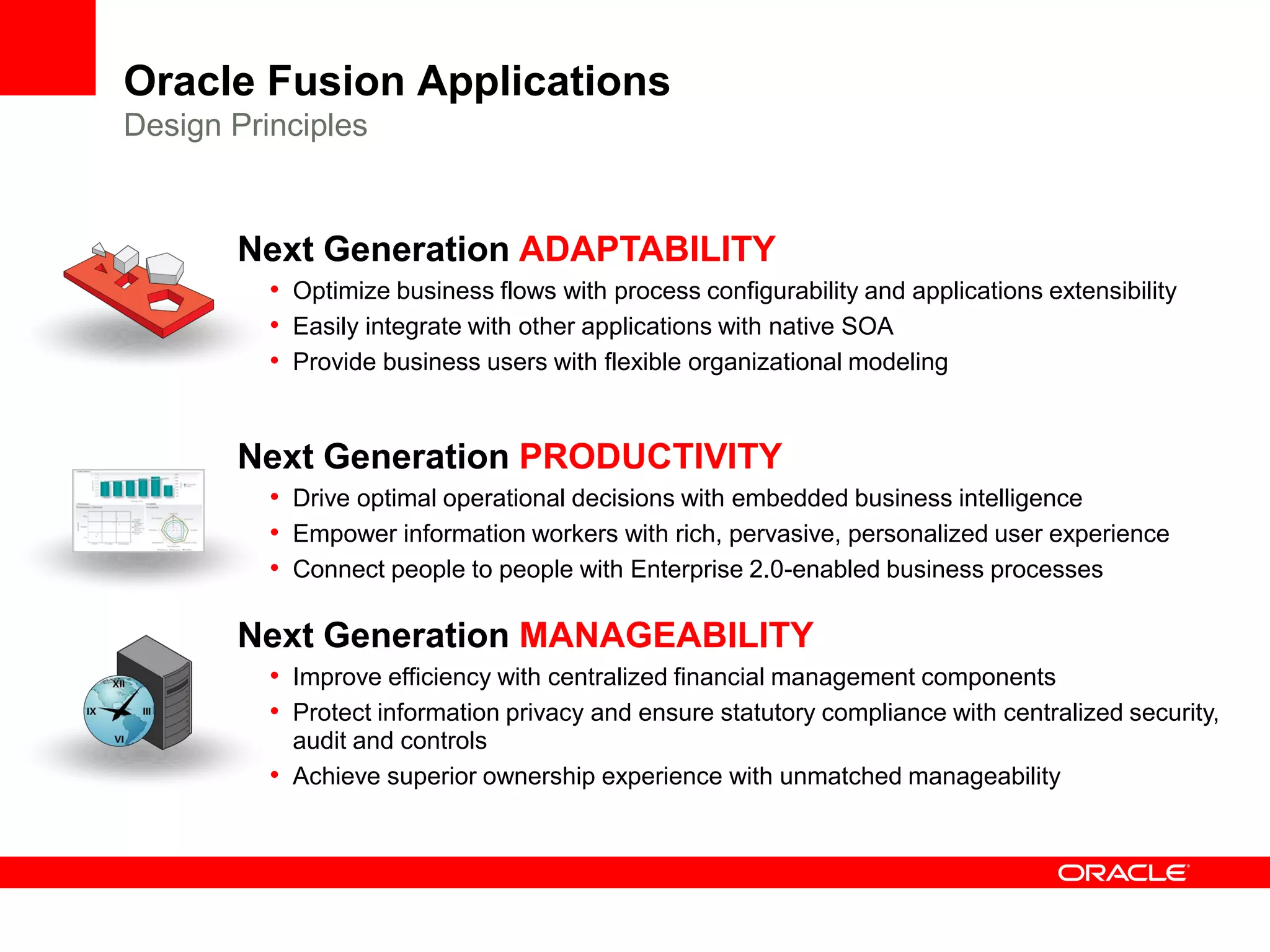 Oracle Fusion Applications
Design Principles


       Next Generation ADAPTABILITY
          • Optimize business flows with process configurability and applications extensibility
          • Easily integrate with other applications with native SOA
          • Provide business users with flexible organizational modeling


       Next Generation PRODUCTIVITY
          • Drive optimal operational decisions with embedded business intelligence
          • Empower information workers with rich, pervasive, personalized user experience
          • Connect people to people with Enterprise 2.0-enabled business processes

       Next Generation MANAGEABILITY
          • Improve efficiency with centralized financial management components
          • Protect information privacy and ensure statutory compliance with centralized security,
            audit and controls
          • Achieve superior ownership experience with unmatched manageability
 
