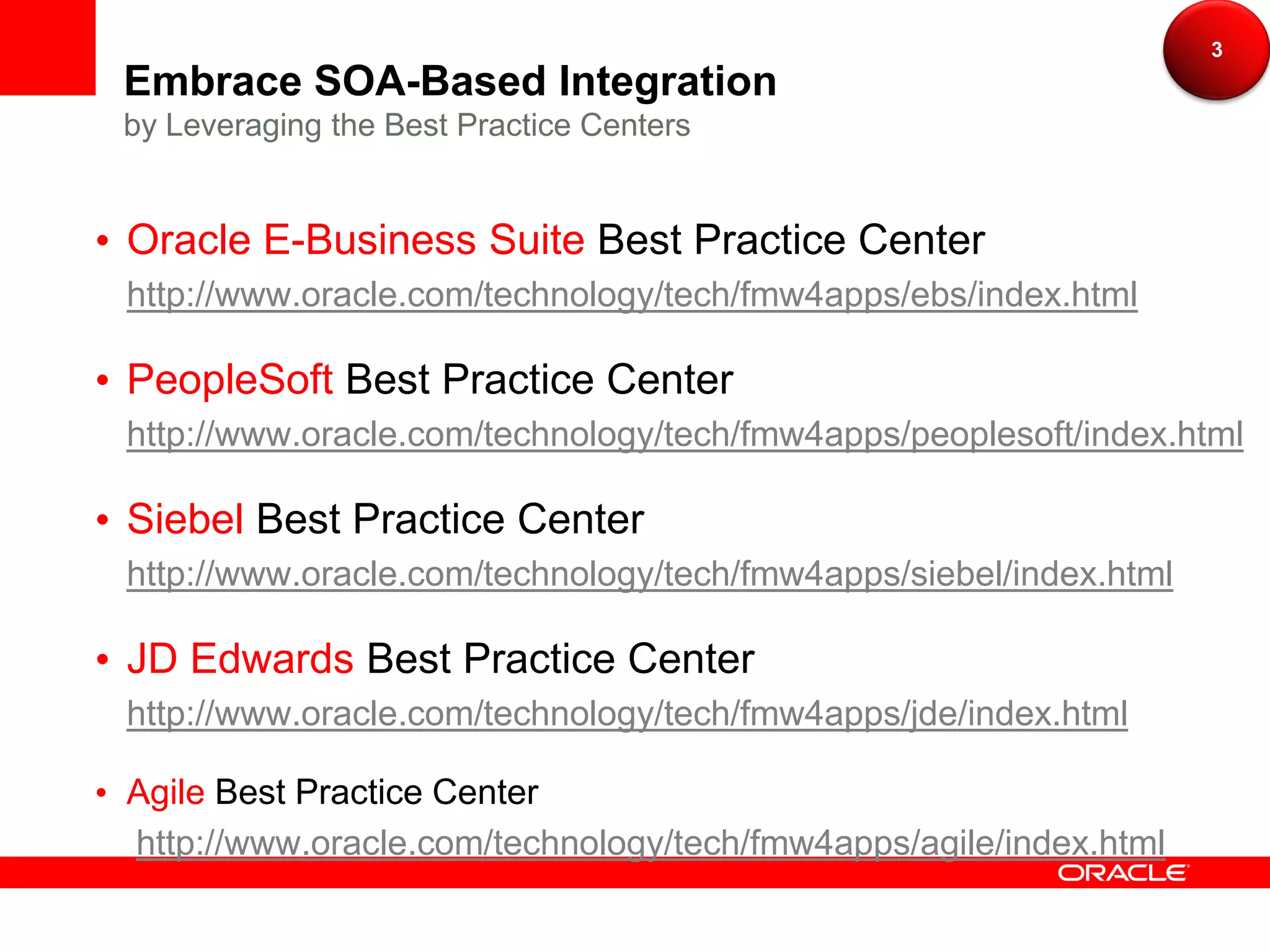 3
Embrace SOA-Based Integration
by Leveraging the Best Practice Centers


Oracle E-Business Suite Best Practice Center
http://www.oracle.com/technology/tech/fmw4apps/ebs/index.html

PeopleSoft Best Practice Center
http://www.oracle.com/technology/tech/fmw4apps/peoplesoft/index.html

Siebel Best Practice Center
http://www.oracle.com/technology/tech/fmw4apps/siebel/index.html

JD Edwards Best Practice Center
http://www.oracle.com/technology/tech/fmw4apps/jde/index.html

Agile Best Practice Center
http://www.oracle.com/technology/tech/fmw4apps/agile/index.html
 