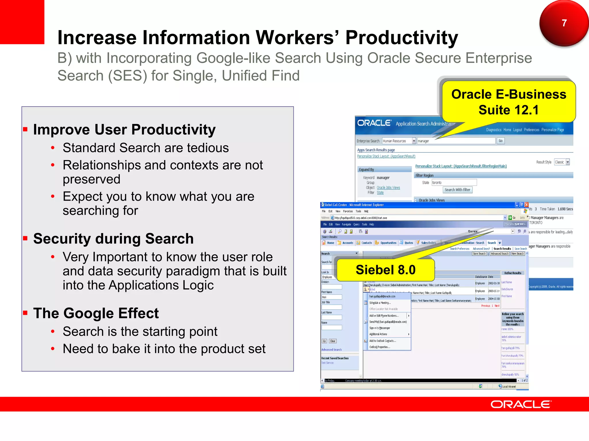 7
    Increase Information Workers’ Productivity
    B) with Incorporating Google-like Search Using Oracle Secure Enterprise
    Search (SES) for Single, Unified Find
                                                              Oracle E-Business
                                                                  Suite 12.1
 Improve User Productivity
   • Standard Search are tedious
   • Relationships and contexts are not
     preserved
   • Expect you to know what you are
     searching for

 Security during Search
   • Very Important to know the user role
     and data security paradigm that is built   Siebel 8.0
     into the Applications Logic

 The Google Effect
   • Search is the starting point
   • Need to bake it into the product set
 