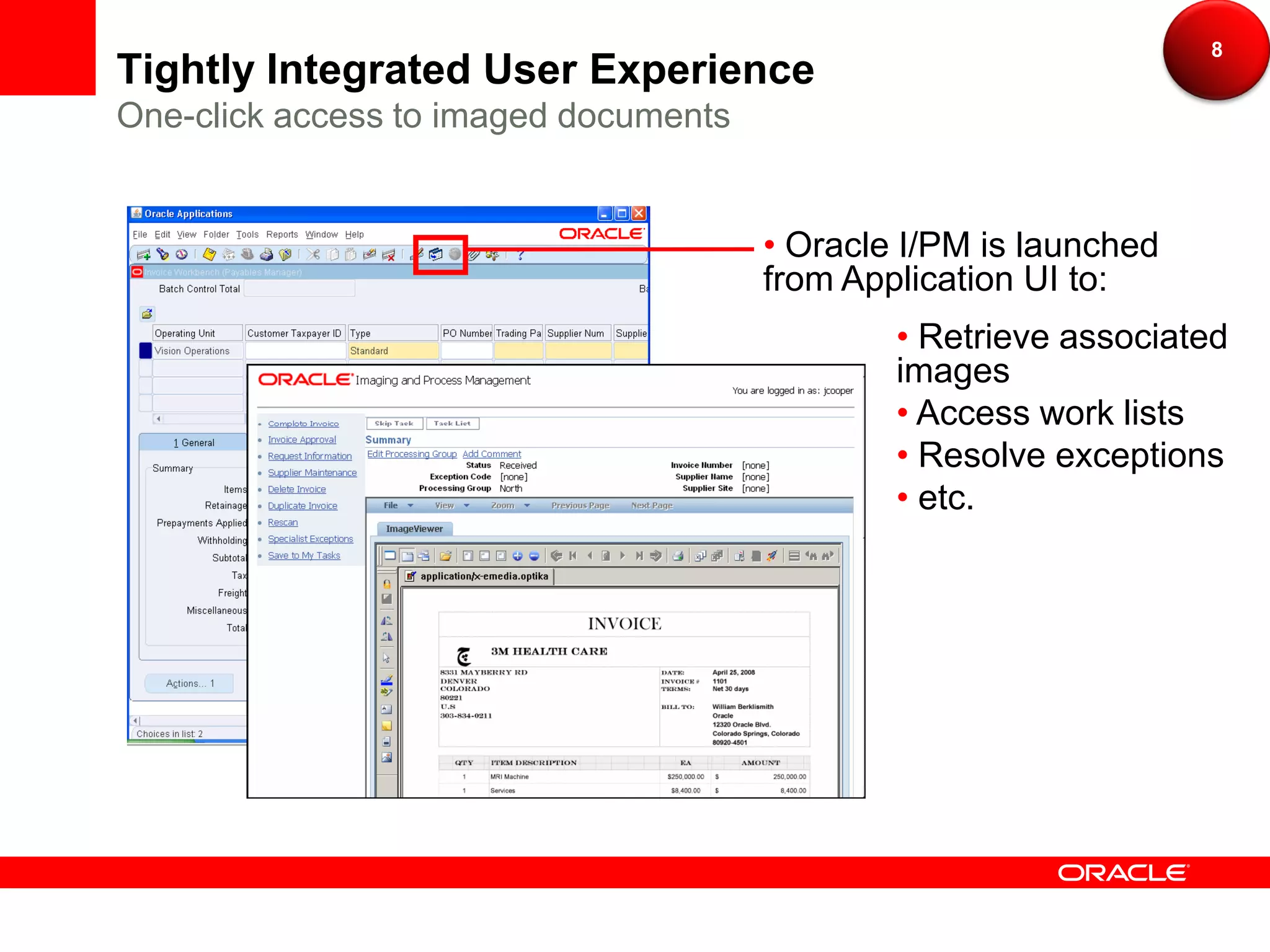 8
Tightly Integrated User Experience
One-click access to imaged documents


                                       • Oracle I/PM is launched
                                       from Application UI to:
                                               • Retrieve associated
                                               images
                                               • Access work lists
                                               • Resolve exceptions
                                               • etc.
 